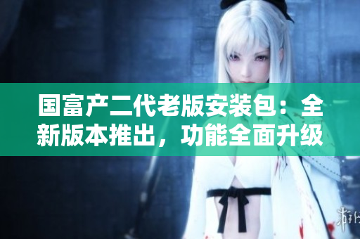 國富產(chǎn)二代老版安裝包：全新版本推出，功能全面升級