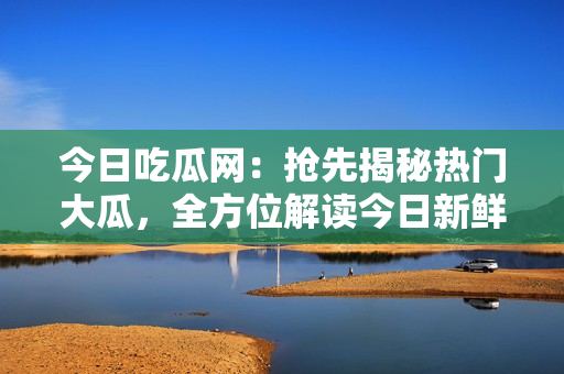 今日吃瓜網(wǎng)：搶先揭秘熱門大瓜，全方位解讀今日新鮮熱點