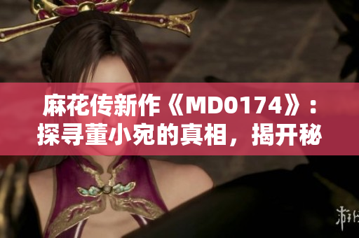 麻花傳新作《MD0174》：探尋董小宛的真相，揭開秘密的面紗