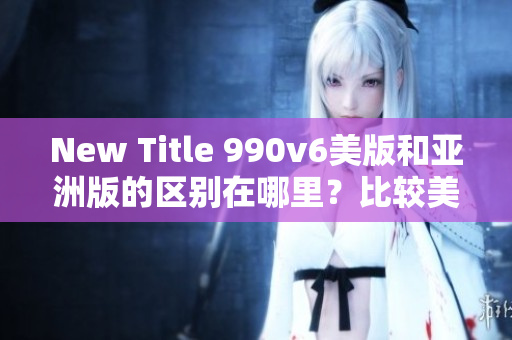 New Title 990v6美版和亞洲版的區(qū)別在哪里？比較美國版和亞洲版的990v6款式