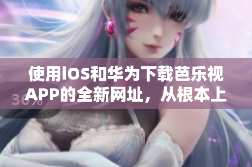 使用iOS和華為下載芭樂視APP的全新網(wǎng)址，從根本上解決您的問題