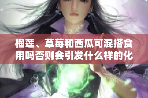 榴蓮、草莓和西瓜可混搭食用嗎否則會(huì)引發(fā)什么樣的化學(xué)反應(yīng)？