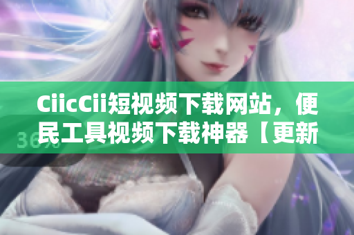 CiicCii短視頻下載網(wǎng)站，便民工具視頻下載神器【更新最全資源】