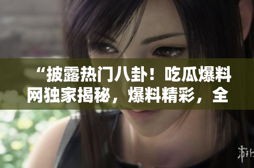 “披露熱門八卦！吃瓜爆料網(wǎng)獨家揭秘，爆料精彩，全網(wǎng)熱議，快來圍觀！”