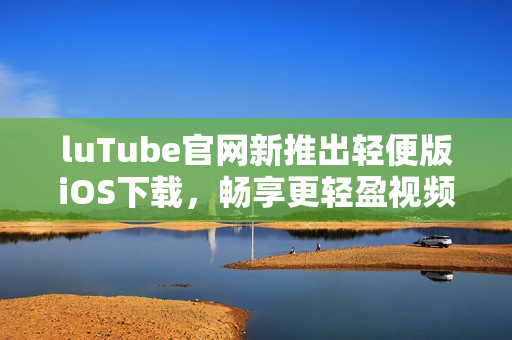luTube官網(wǎng)新推出輕便版iOS下載，暢享更輕盈視頻體驗(yàn)