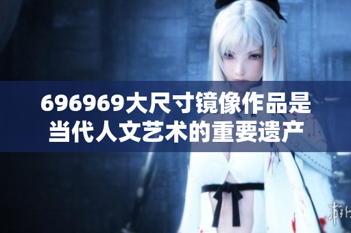 696969大尺寸鏡像作品是當代人文藝術的重要遺產(chǎn)