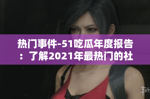 熱門事件-51吃瓜年度報(bào)告：了解2021年最熱門的社交話題、娛樂事件和網(wǎng)絡(luò)趨勢