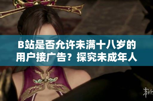 B站是否允許未滿十八歲的用戶接廣告？探究未成年人在B站的廣告合作政策