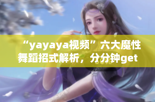 “yayaya視頻”六大魔性舞蹈招式解析，分分鐘get舞蹈技巧！