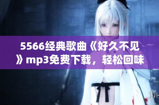 5566經(jīng)典歌曲《好久不見(jiàn)》mp3免費(fèi)下載，輕松回味舊時(shí)光