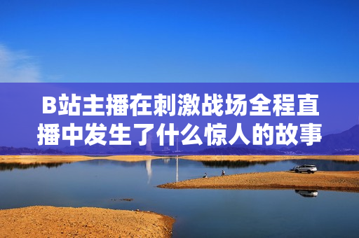 B站主播在刺激戰(zhàn)場(chǎng)全程直播中發(fā)生了什么驚人的故事？【內(nèi)容精選】