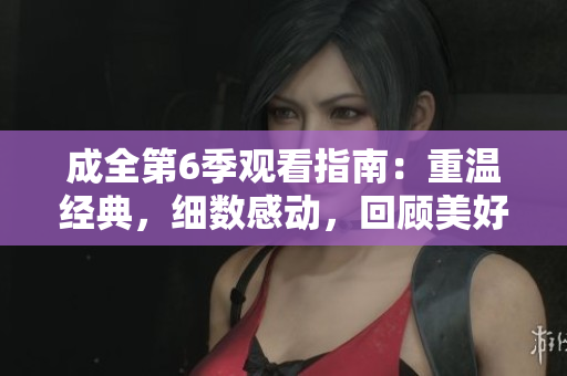 成全第6季觀看指南：重溫經(jīng)典，細(xì)數(shù)感動，回顧美好。