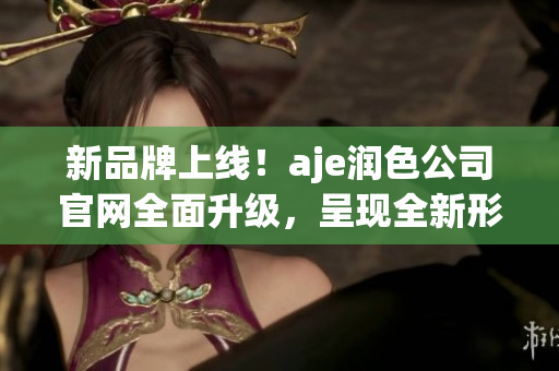 新品牌上線！aje潤色公司官網(wǎng)全面升級，呈現(xiàn)全新形象和服務(wù)