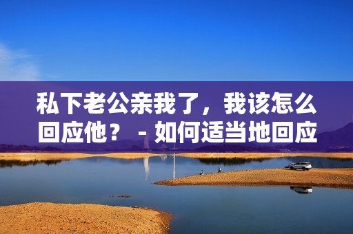 私下老公親我了，我該怎么回應(yīng)他？ - 如何適當(dāng)?shù)鼗貞?yīng)老公在私下的親昵行為