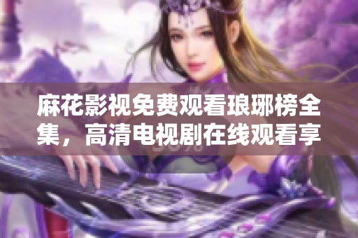 麻花影視免費(fèi)觀看瑯琊榜全集，高清電視劇在線觀看享受激動人心的古裝劇情