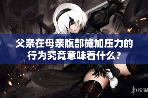 父親在母親腹部施加壓力的行為究竟意味著什么？