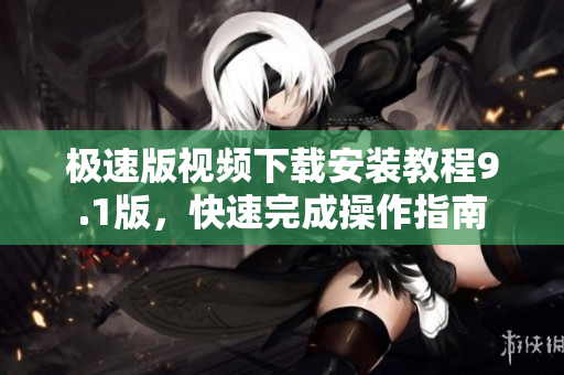 極速版視頻下載安裝教程9.1版，快速完成操作指南