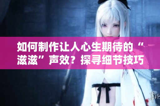 如何制作讓人心生期待的“滋滋”聲效？探尋細(xì)節(jié)技巧，打造令人驚嘆的水滴聲效