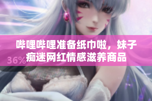 嗶哩嗶哩準備紙巾啦，妹子癡迷網(wǎng)紅情感滋養(yǎng)商品