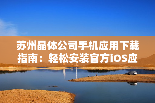 蘇州晶體公司手機應用下載指南：輕松安裝官方iOS應用，享受專屬晶體體驗