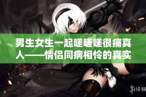 男生女生一起嗟嗟嗟很痛真人——情侶同病相憐的真實(shí)故事