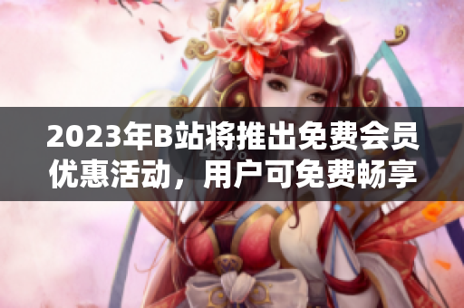 2023年B站將推出免費(fèi)會(huì)員優(yōu)惠活動(dòng)，用戶可免費(fèi)暢享高清視頻與獨(dú)家內(nèi)容