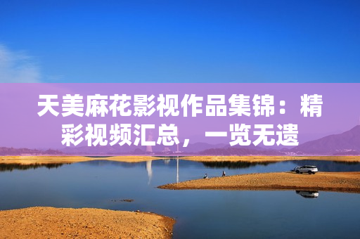 天美麻花影視作品集錦：精彩視頻匯總，一覽無遺