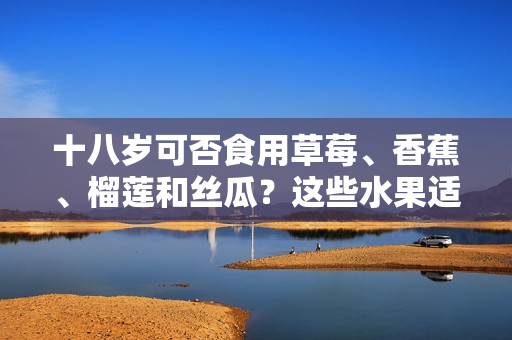 十八歲可否食用草莓、香蕉、榴蓮和絲瓜？這些水果適宜年輕人飲食嗎？