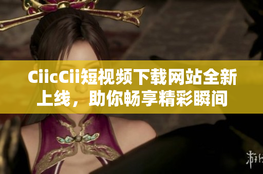 CiicCii短視頻下載網站全新上線，助你暢享精彩瞬間