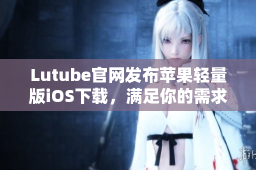 Lutube官網發(fā)布蘋果輕量版iOS下載，滿足你的需求