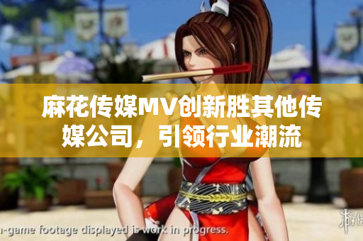 麻花傳媒MV創(chuàng)新勝其他傳媒公司，引領(lǐng)行業(yè)潮流
