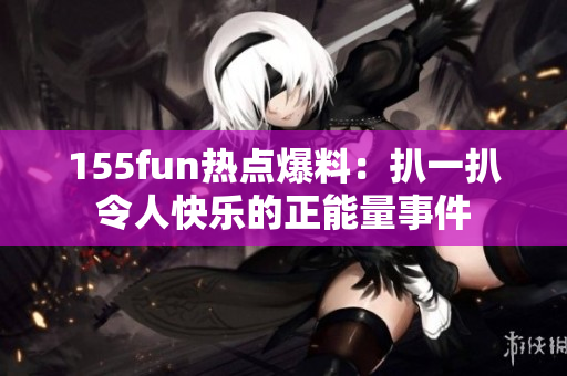 155fun熱點(diǎn)爆料：扒一扒令人快樂的正能量事件