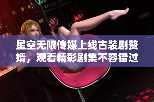 星空無限傳媒上線古裝劇贅婿，觀看精彩劇集不容錯(cuò)過