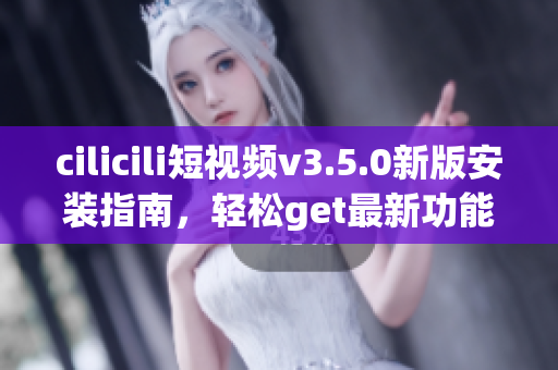 cilicili短視頻v3.5.0新版安裝指南，輕松get最新功能
