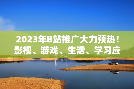 2023年B站推廣大力預(yù)熱！影視、游戲、生活、學(xué)習(xí)應(yīng)有盡有