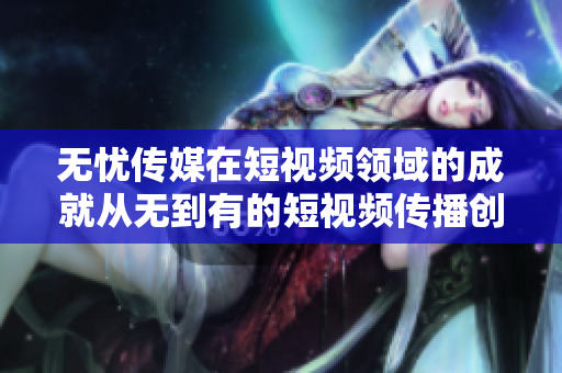 無憂傳媒在短視頻領域的成就從無到有的短視頻傳播創(chuàng)新力