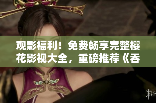 觀影福利！免費(fèi)暢享完整櫻花影視大全，重磅推薦《吞噬星空》等熱門劇集