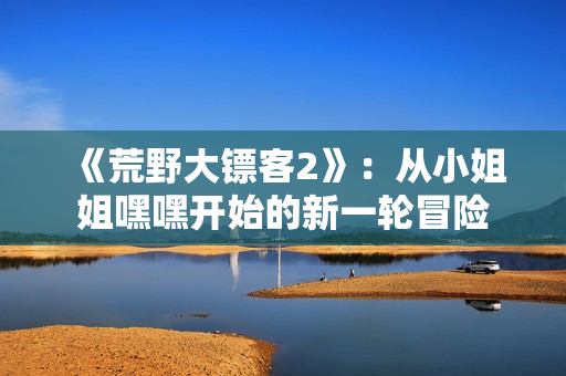 《荒野大鏢客2》：從小姐姐嘿嘿開(kāi)始的新一輪冒險(xiǎn)