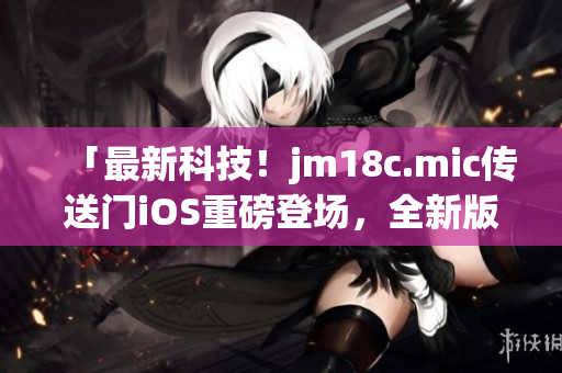 「最新科技！jm18c.mic傳送門iOS重磅登場(chǎng)，全新版本火熱更新，讓你暢享創(chuàng)新體驗(yàn)！」