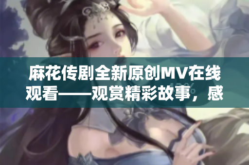 麻花傳劇全新原創(chuàng)MV在線觀看——觀賞精彩故事，感受深刻情感