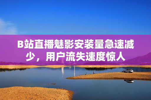 B站直播魅影安裝量急速減少，用戶流失速度驚人