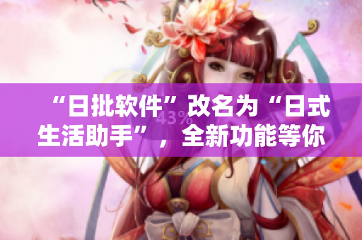 “日批軟件”改名為“日式生活助手”，全新功能等你體驗(yàn)！