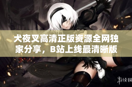 犬夜叉高清正版資源全網(wǎng)獨(dú)家分享，B站上線最清晰版本，精彩回憶再現(xiàn)！