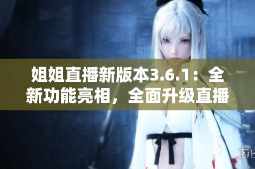 姐姐直播新版本3.6.1：全新功能亮相，全面升級直播體驗