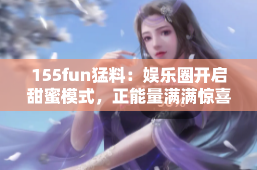 155fun猛料：娛樂(lè)圈開啟甜蜜模式，正能量滿滿驚喜連連