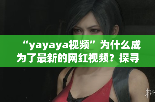 “yayaya視頻”為什么成為了最新的網(wǎng)紅視頻？探尋其背后的故事、魅力與傳播秘密