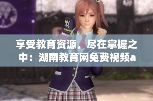 享受教育資源，盡在掌握之中：湖南教育網(wǎng)免費(fèi)視頻app下載安裝指南