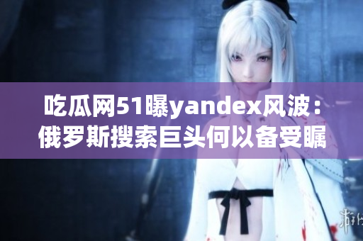 吃瓜網(wǎng)51曝yandex風波：俄羅斯搜索巨頭何以備受矚目？