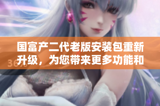 國富產(chǎn)二代老版安裝包重新升級(jí)，為您帶來更多功能和優(yōu)化體驗(yàn)