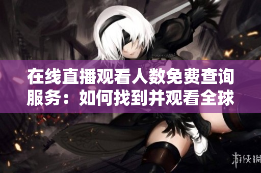 在線直播觀看人數(shù)免費(fèi)查詢服務(wù)：如何找到并觀看全球各大網(wǎng)站直播？